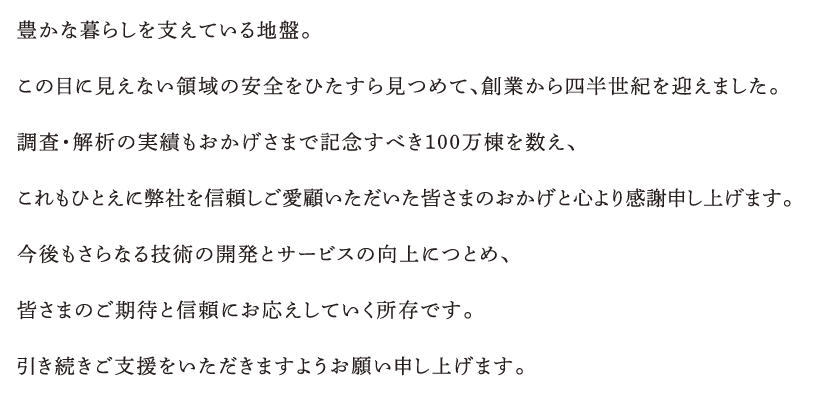 豊かな暮らしを支えている地盤。この目に見えない領域の安全をひたすら見つめて、創業から四半世紀を迎えました。調査・解析の実績もおかげさまで記念すべき100万棟を数え、これもひとえに弊社を信頼しご愛顧いただいた皆さまのおかげと心より感謝申し上げます。
今後もさらなる技術の開発とサービスの向上につとめ、皆さまのご期待と信頼にお応えしていく所存です。引き続きご支援をいただきますようお願い申し上げます。