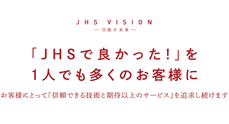 JHS VISION 目差す未来　「JHSで良かった！」を一人でも多くのお客様に　お客様にとって「信頼できる技術と期待以上のサービス」を追求し続けます。