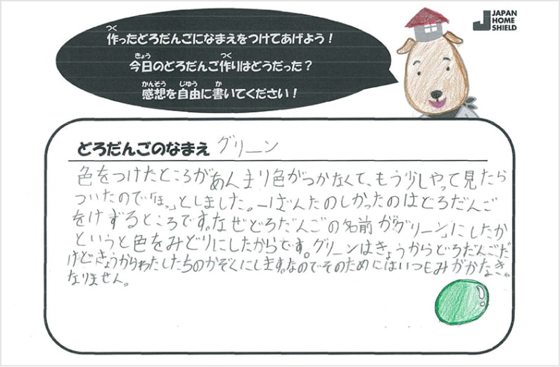 どろだんごのなまえ、グリーン。色をつけたところがあんまり色がつかなくて、もう少しやって見たらついたので「ほっ」としました。一ばんたのしかったのはどろだんごをけずるところです。なぜどろだんごの名前が「グリーン」にしたかというと色をみどりにしたからです。グリーンはきょうからどろだんごだけどきょうからわたしたちのかぞくにします。なのでそのためにはいつもみがかなきゃなりません。