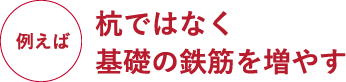 例えば杭ではなく基礎の鉄筋を増やす