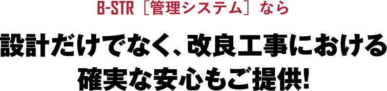 B-STR［管理システム］なら設計だけでなく、改良工事における確実な安心もご提供!