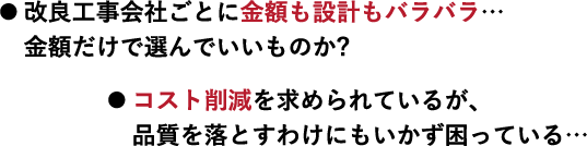 ● 改良工事会社ごとに金額も設計もバラバラ… 金額だけで選んでいいものか?● コスト削減を求められているが、 品質落とすわけにもいかず困っている…