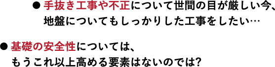● 手抜き工事や不正について世間の目が厳しい今、地盤についてもしっかりした工事をしたい… ● 基礎の安全性については、もうこれ以上高める要素はないのでは?