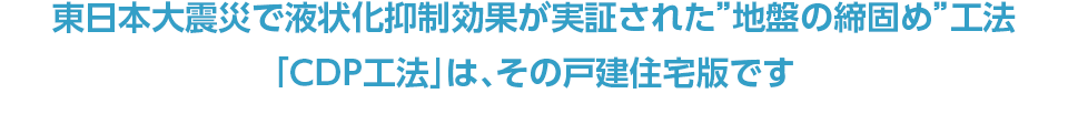 東日本大震災で液状化抑制効果が実証された”地盤の締固め”工法「CDP工法」は、その戸建住宅版です