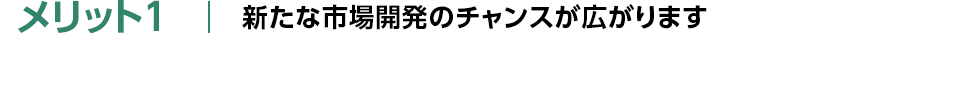 メリット1：新たな市場開発のチャンスが広がります