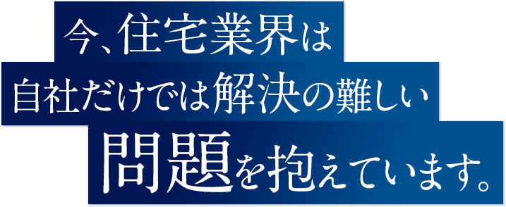 今、住宅業界は自社だけでは解決の難しい問題を抱えています。