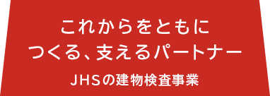 これからをともにつくる、支えるパートナー JHSの建物検査事業