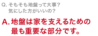 Q　そもそも地盤って大事？気にした方がいいの？地盤は家を支えるための最も重要な部分です。