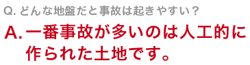 Q　どんな地盤だと事故は起きやすい？一番事故が多いのは人工的に作られた土地です。