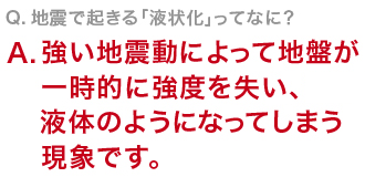 Q　地震で起きる「液状化」ってなに？強い地震動によって地盤が一時的に強度を失い、液体のようになってしまう現象です。