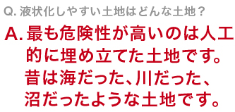 Q　液状化しやすい土地はどんな土地？最も危険性が高いのは人工的に埋め立てた土地です。昔は海だった、川だった、沼だったような土地です。