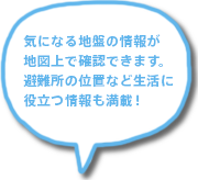 気になる地盤の情報が地図上で確認できます。避難所の位置など生活に役立つ情報も満載！