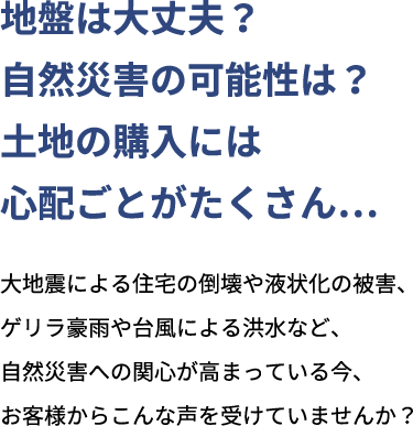 地盤は大丈夫？自然災害の可能性は？土地の購入には心配ごとがたくさん... 大地震による住宅の倒壊や液状化の被害、ゲリラ豪雨や台風による洪水など、自然災害への関心が高まっている今、お客様からこんな声を受けていませんか？