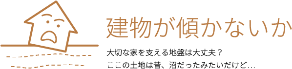 建物が傾かないか 大切な家を支える地盤は大丈夫？ここの土地は昔、沼だったみたいだけど...