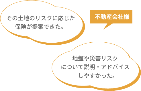 不動産会社様 その土地のリスクに応じた保険が提案できた。 地盤や災害リスクについて説明・アドバイスしやすかった。