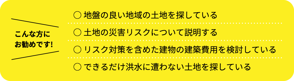 こんな方にお勧めです！地盤の良い地域の土地を探している 土地の災害リスクについて説明する リスク対策を含めた建物の建築費用を検討している できるだけ洪水に遭わない土地を探している